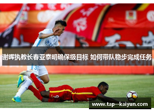 谢晖执教长春亚泰明确保级目标 如何带队稳步完成任务 谢晖执教长春亚泰明确保级目标 如何带队稳步完成任务