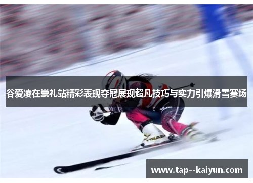 谷爱凌在崇礼站精彩表现夺冠展现超凡技巧与实力引爆滑雪赛场