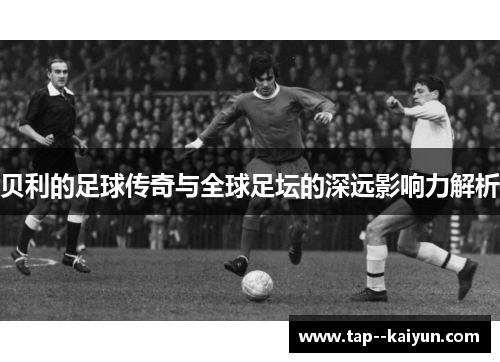 贝利的足球传奇与全球足坛的深远影响力解析