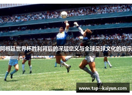 阿根廷世界杯胜利背后的深层意义与全球足球文化的启示