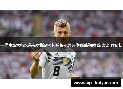 一代中场大师落幕克罗斯欧洲杯后挥别绿茵传奇谢幕时代记忆长存足坛