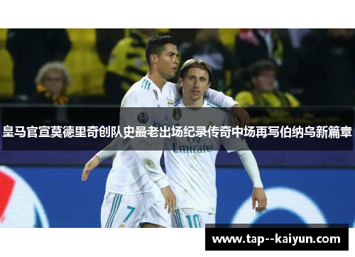 皇马官宣莫德里奇创队史最老出场纪录传奇中场再写伯纳乌新篇章