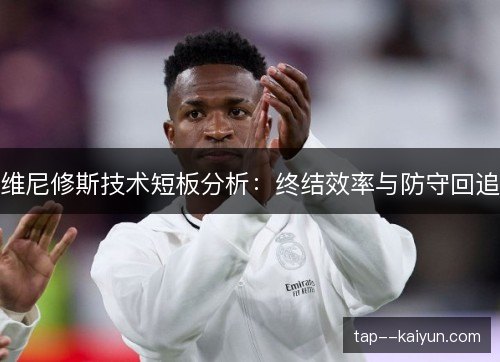 维尼修斯技术短板分析：终结效率与防守回追